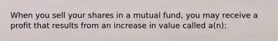 When you sell your shares in a mutual fund, you may receive a profit that results from an increase in value called a(n):