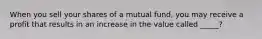 When you sell your shares of a mutual fund, you may receive a profit that results in an increase in the value called _____?