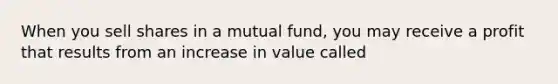 When you sell shares in a mutual fund, you may receive a profit that results from an increase in value called