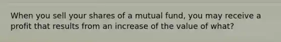 When you sell your shares of a mutual fund, you may receive a profit that results from an increase of the value of what?