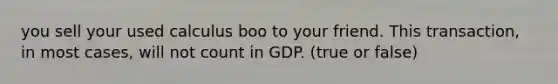 you sell your used calculus boo to your friend. This transaction, in most cases, will not count in GDP. (true or false)