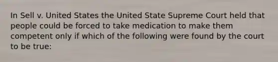 In Sell v. United States the United State Supreme Court held that people could be forced to take medication to make them competent only if which of the following were found by the court to be true: