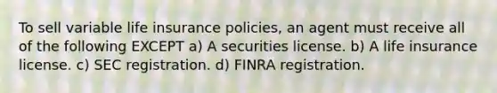 To sell variable life insurance policies, an agent must receive all of the following EXCEPT a) A securities license. b) A life insurance license. c) SEC registration. d) FINRA registration.