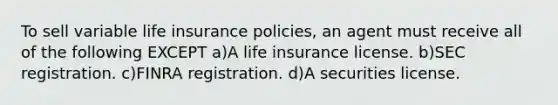 To sell variable life insurance policies, an agent must receive all of the following EXCEPT a)A life insurance license. b)SEC registration. c)FINRA registration. d)A securities license.