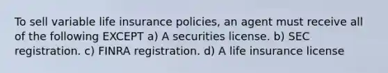 To sell variable life insurance policies, an agent must receive all of the following EXCEPT a) A securities license. b) SEC registration. c) FINRA registration. d) A life insurance license