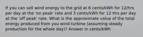 If you can sell wind energy to the grid at 6 cents/kWh for 12/hrs per day at the 'on peak' rate and 3 cents/kWh for 12 Hrs per day at the 'off peak' rate. What is the approximate value of the total energy produced from you wind turbine (assuming steady production for the whole day)? Answer in cents/kWh