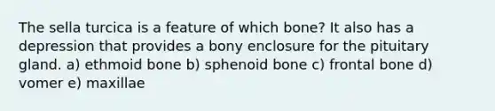 The sella turcica is a feature of which bone? It also has a depression that provides a bony enclosure for the pituitary gland. a) ethmoid bone b) sphenoid bone c) frontal bone d) vomer e) maxillae