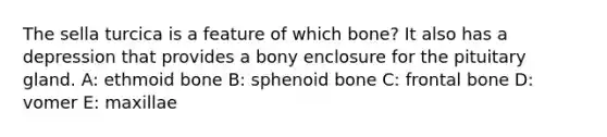 The sella turcica is a feature of which bone? It also has a depression that provides a bony enclosure for the pituitary gland. A: ethmoid bone B: sphenoid bone C: frontal bone D: vomer E: maxillae