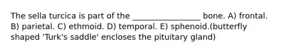 The sella turcica is part of the _________________ bone. A) frontal. B) parietal. C) ethmoid. D) temporal. E) sphenoid.(butterfly shaped 'Turk's saddle' encloses the pituitary gland)