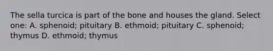 The sella turcica is part of the bone and houses the gland. Select one: A. sphenoid; pituitary B. ethmoid; pituitary C. sphenoid; thymus D. ethmoid; thymus