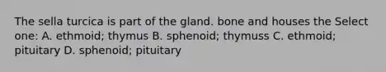 The sella turcica is part of the gland. bone and houses the Select one: A. ethmoid; thymus B. sphenoid; thymuss C. ethmoid; pituitary D. sphenoid; pituitary