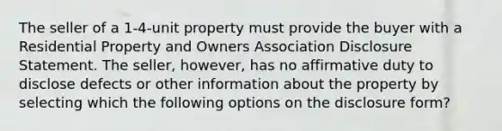 The seller of a 1-4-unit property must provide the buyer with a Residential Property and Owners Association Disclosure Statement. The seller, however, has no affirmative duty to disclose defects or other information about the property by selecting which the following options on the disclosure form?