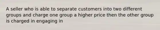 A seller who is able to separate customers into two different groups and charge one group a higher price then the other group is charged in engaging in