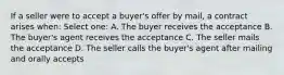 If a seller were to accept a buyer's offer by mail, a contract arises when: Select one: A. The buyer receives the acceptance B. The buyer's agent receives the acceptance C. The seller mails the acceptance D. The seller calls the buyer's agent after mailing and orally accepts