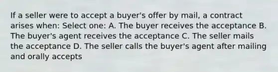 If a seller were to accept a buyer's offer by mail, a contract arises when: Select one: A. The buyer receives the acceptance B. The buyer's agent receives the acceptance C. The seller mails the acceptance D. The seller calls the buyer's agent after mailing and orally accepts