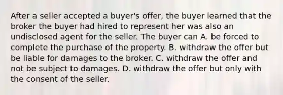 After a seller accepted a buyer's offer, the buyer learned that the broker the buyer had hired to represent her was also an undisclosed agent for the seller. The buyer can A. be forced to complete the purchase of the property. B. withdraw the offer but be liable for damages to the broker. C. withdraw the offer and not be subject to damages. D. withdraw the offer but only with the consent of the seller.