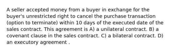 A seller accepted money from a buyer in exchange for the buyer's unrestricted right to cancel the purchase transaction (option to terminate) within 10 days of the executed date of the sales contract. This agreement is A) a unilateral contract. B) a covenant clause in the sales contract. C) a bilateral contract. D) an executory agreement .