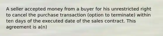 A seller accepted money from a buyer for his unrestricted right to cancel the purchase transaction (option to terminate) within ten days of the executed date of the sales contract. This agreement is a(n)