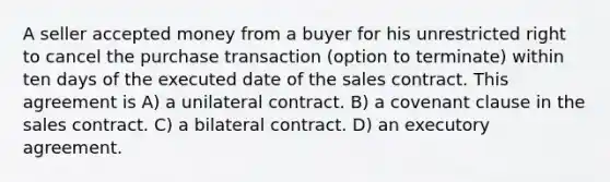 A seller accepted money from a buyer for his unrestricted right to cancel the purchase transaction (option to terminate) within ten days of the executed date of the sales contract. This agreement is A) a unilateral contract. B) a covenant clause in the sales contract. C) a bilateral contract. D) an executory agreement.