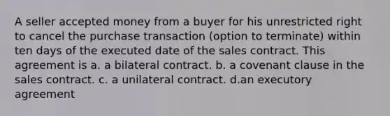 A seller accepted money from a buyer for his unrestricted right to cancel the purchase transaction (option to terminate) within ten days of the executed date of the sales contract. This agreement is a. a bilateral contract. b. a covenant clause in the sales contract. c. a unilateral contract. d.an executory agreement