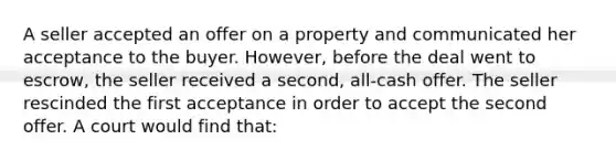 A seller accepted an offer on a property and communicated her acceptance to the buyer. However, before the deal went to escrow, the seller received a second, all-cash offer. The seller rescinded the first acceptance in order to accept the second offer. A court would find that: