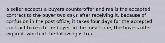 a seller accepts a buyers counteroffer and mails the accepted contract to the buyer two days after receiving it. because of confusion in the post office, it takes four days for the accepted contract to reach the buyer. in the meantime, the buyers offer expired. which of the following is true