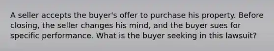 A seller accepts the buyer's offer to purchase his property. Before closing, the seller changes his mind, and the buyer sues for specific performance. What is the buyer seeking in this lawsuit?