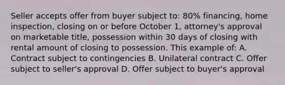 Seller accepts offer from buyer subject to: 80% financing, home inspection, closing on or before October 1, attorney's approval on marketable title, possession within 30 days of closing with rental amount of closing to possession. This example of: A. Contract subject to contingencies B. Unilateral contract C. Offer subject to seller's approval D. Offer subject to buyer's approval