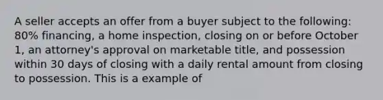 A seller accepts an offer from a buyer subject to the following: 80% financing, a home inspection, closing on or before October 1, an attorney's approval on marketable title, and possession within 30 days of closing with a daily rental amount from closing to possession. This is a example of