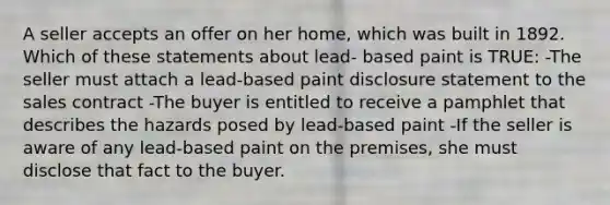 A seller accepts an offer on her home, which was built in 1892. Which of these statements about lead- based paint is TRUE: -The seller must attach a lead-based paint disclosure statement to the sales contract -The buyer is entitled to receive a pamphlet that describes the hazards posed by lead-based paint -If the seller is aware of any lead-based paint on the premises, she must disclose that fact to the buyer.