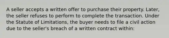 A seller accepts a written offer to purchase their property. Later, the seller refuses to perform to complete the transaction. Under the Statute of Limitations, the buyer needs to file a civil action due to the seller's breach of a written contract within: