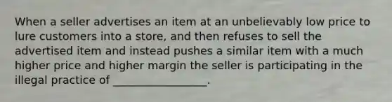 When a seller advertises an item at an unbelievably low price to lure customers into a store, and then refuses to sell the advertised item and instead pushes a similar item with a much higher price and higher margin the seller is participating in the illegal practice of _________________.