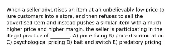 When a seller advertises an item at an unbelievably low price to lure customers into a store, and then refuses to sell the advertised item and instead pushes a similar item with a much higher price and higher margin, the seller is participating in the illegal practice of ________. A) price fixing B) price discrimination C) psychological pricing D) bait and switch E) predatory pricing