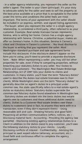 - In a seller agency relationship, you represent the seller as the seller's agent: The seller is your client (principal). It's your duty to advocate solely for the seller and seek to sell the property at the best price available or a price that is acceptable to the seller under the terms and conditions the seller feels are most important. The terms of your agreement with the seller should be included in an express, written, and signed listing agreement. - The buyer, when you represent the seller in a single agency relationship, is considered a third party, often referred to as your customer. Example: Real estate licensee Carson represents Serena, who is selling her home. Carson has a single agency relationship with Serena. Christine, a potential buyer, makes an offer on Serena's home. In this situation, Serena is Carson's client and Christine is Carson's customer. - You must disclose to the buyer in writing that you represent the seller. Most Washington standard purchase and sale agreement forms include this disclosure. If the disclosure doesn't appear on the form you're using, you'll need to provide a separate disclosure form. - Note: When representing a seller, you may still list other properties for sale, even if they're competing properties, without breaching your statutory duties to any seller. Your Duties to Clients and Customers - The Washington Real Estate Brokerage Relationships Act of 1997 lists your duties to clients and customers. In many states, you'll hear the term "fiduciary duties" used to describe the duties real estate licensees owe to their clients. While Washington does use the term "fiduciary duties" to generally describe an agent's duties to a principal under common law, the state specifically refers to a real estate agent's duties as statutory duties. Statutory duties supersede the common-law fiduciary duties found elsewhere in Washington law. - Statutory duties are divided into the basic duties real estate agents owe to customers and those additional duties owed to clients. Duties to a Customer Real estate brokers owe these duties to customers (and in fact, to anyone they work with in a transaction, even if they don't represent them): - Using reasonable skill and care - Showing honesty and good faith - Presenting all written communications (offers, notices, etc.) - Disclosing material facts - Accounting - Providing the agency law pamphlet - Disclosing existing agency relationships Duties to a Client In addition to the duties owed to any customer, you'll owe the following statutory duties to your clients: - Loyalty - Disclosing conflicts of interest - Confidentiality - Advising the principal to seek expert advice (attorney, accountant, etc.) - Good faith and continuous effort to complete the agency arrangement