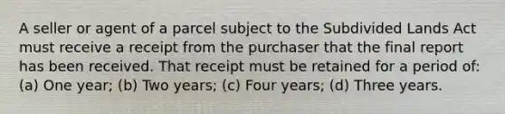 A seller or agent of a parcel subject to the Subdivided Lands Act must receive a receipt from the purchaser that the final report has been received. That receipt must be retained for a period of: (a) One year; (b) Two years; (c) Four years; (d) Three years.