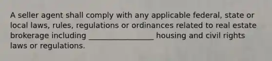 A seller agent shall comply with any applicable federal, state or local laws, rules, regulations or ordinances related to real estate brokerage including _________________ housing and civil rights laws or regulations.