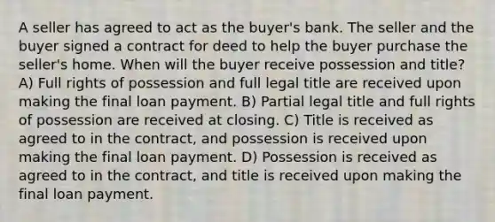 A seller has agreed to act as the buyer's bank. The seller and the buyer signed a contract for deed to help the buyer purchase the seller's home. When will the buyer receive possession and title? A) Full rights of possession and full legal title are received upon making the final loan payment. B) Partial legal title and full rights of possession are received at closing. C) Title is received as agreed to in the contract, and possession is received upon making the final loan payment. D) Possession is received as agreed to in the contract, and title is received upon making the final loan payment.