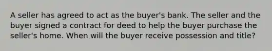 A seller has agreed to act as the buyer's bank. The seller and the buyer signed a contract for deed to help the buyer purchase the seller's home. When will the buyer receive possession and title?