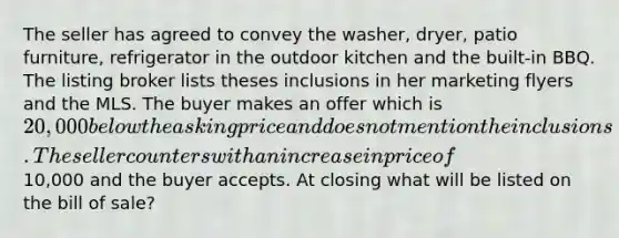 The seller has agreed to convey the washer, dryer, patio furniture, refrigerator in the outdoor kitchen and the built-in BBQ. The listing broker lists theses inclusions in her marketing flyers and the MLS. The buyer makes an offer which is 20,000 below the asking price and does not mention the inclusions. The seller counters with an increase in price of10,000 and the buyer accepts. At closing what will be listed on the bill of sale?