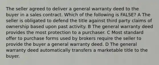 The seller agreed to deliver a general warranty deed to the buyer in a sales contract. Which of the following is FALSE? A The seller is obligated to defend the title against third party claims of ownership based upon past activity. B The general warranty deed provides the most protection to a purchaser. C Most standard offer to purchase forms used by brokers require the seller to provide the buyer a general warranty deed. D The general warranty deed automatically transfers a marketable title to the buyer.