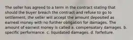 The seller has agreed to a term in the contract stating that should the buyer breach the contract and refuse to go to settlement, the seller will accept the amount deposited as earnest money with no further obligation for damages. The amount of earnest money is called a. compensatory damages. b. specific performance. c. liquidated damages. d. forfeiture.