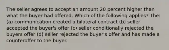 The seller agrees to accept an amount 20 percent higher than what the buyer had offered. Which of the following applies? The: (a) communication created a bilateral contract (b) seller accepted the buyer's offer (c) seller conditionally rejected the buyers offer (d) seller rejected the buyer's offer and has made a counteroffer to the buyer.