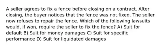 A seller agrees to fix a fence before closing on a contract. After closing, the buyer notices that the fence was not fixed. The seller now refuses to repair the fence. Which of the following lawsuits would, if won, require the seller to fix the fence? A) Suit for default B) Suit for money damages C) Suit for specific performance D) Suit for liquidated damages