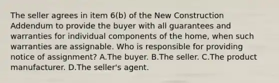 The seller agrees in item 6(b) of the New Construction Addendum to provide the buyer with all guarantees and warranties for individual components of the home, when such warranties are assignable. Who is responsible for providing notice of assignment? A.The buyer. B.The seller. C.The product manufacturer. D.The seller's agent.