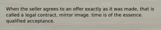 When the seller agrees to an offer exactly as it was made, that is called a legal contract. mirror image. time is of the essence. qualified acceptance.