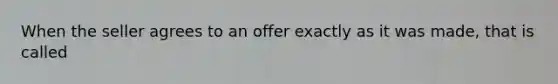 When the seller agrees to an offer exactly as it was made, that is called