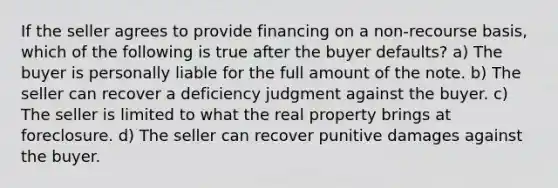 If the seller agrees to provide financing on a non-recourse basis, which of the following is true after the buyer defaults? a) The buyer is personally liable for the full amount of the note. b) The seller can recover a deficiency judgment against the buyer. c) The seller is limited to what the real property brings at foreclosure. d) The seller can recover punitive damages against the buyer.