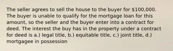 The seller agrees to sell the house to the buyer for 100,000. The buyer is unable to qualify for the mortgage loan for this amount, so the seller and the buyer enter into a contract for deed. The interest the buy has in the property under a contract for deed is a.) legal title, b.) equitable title, c.) joint title, d.) mortgagee in possession