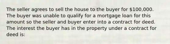 The seller agrees to sell the house to the buyer for 100,000. The buyer was unable to qualify for a mortgage loan for this amount so the seller and buyer enter into a contract for deed. The interest the buyer has in the property under a contract for deed is: