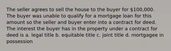 The seller agrees to sell the house to the buyer for 100,000. The buyer was unable to qualify for a mortgage loan for this amount so the seller and buyer enter into a contract for deed. The interest the buyer has in the property under a contract for deed is a. legal title b. equitable title c. joint title d. mortgagee in possession